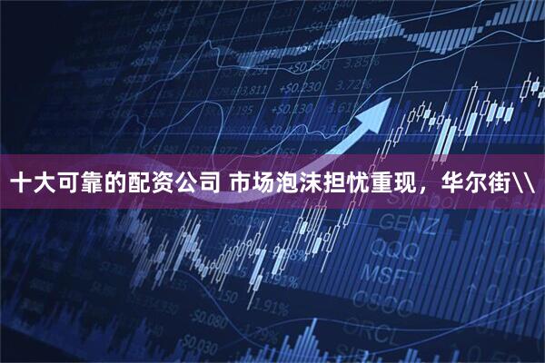 十大可靠的配资公司 市场泡沫担忧重现，华尔街\