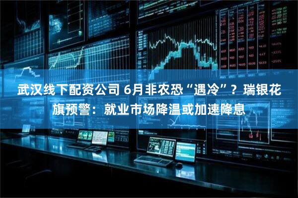 武汉线下配资公司 6月非农恐“遇冷”？瑞银花旗预警：就业市场降温或加速降息