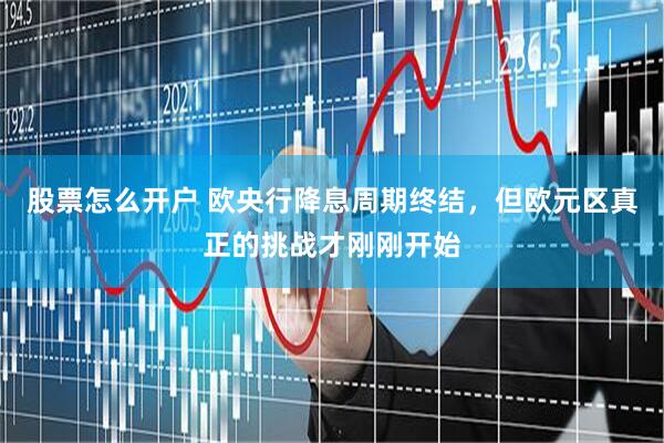 股票怎么开户 欧央行降息周期终结，但欧元区真正的挑战才刚刚开始
