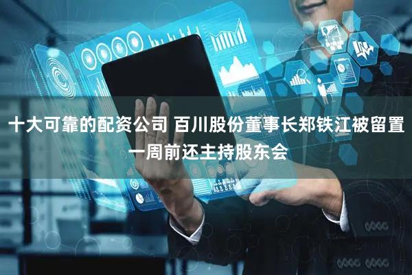 十大可靠的配资公司 百川股份董事长郑铁江被留置 一周前还主持股东会