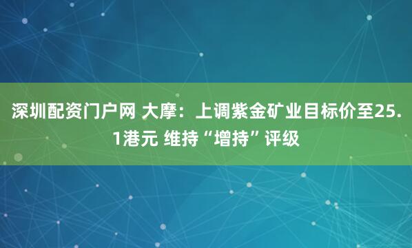 深圳配资门户网 大摩：上调紫金矿业目标价至25.1港元 维持“增持”评级