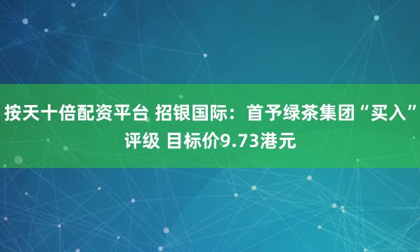 按天十倍配资平台 招银国际：首予绿茶集团“买入”评级 目标价9.73港元