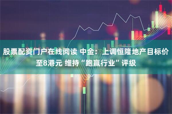 股票配资门户在线阅读 中金：上调恒隆地产目标价至8港元 维持“跑赢行业”评级