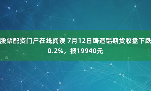 股票配资门户在线阅读 7月12日铸造铝期货收盘下跌0.2%，报19940元