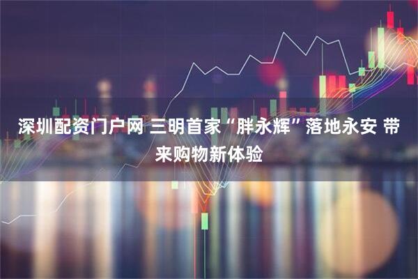 深圳配资门户网 三明首家“胖永辉”落地永安 带来购物新体验