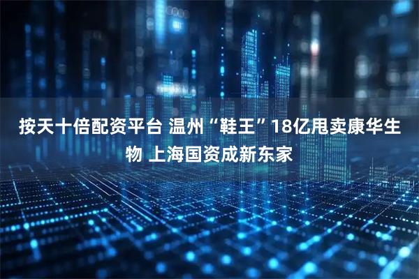 按天十倍配资平台 温州“鞋王”18亿甩卖康华生物 上海国资成新东家