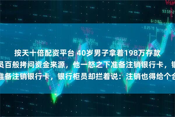 按天十倍配资平台 40岁男子拿着198万存款去银行办理业务，被柜员百般拷问资金来源，他一怒之下准备注销银行卡，银行柜员却拦着说：注销也得给个合理说法